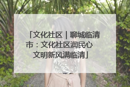 文化社区｜聊城临清市：文化社区润民心 文明新风满临清